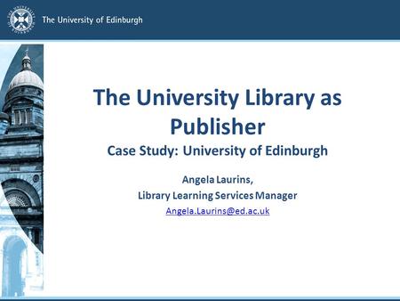 The University Library as Publisher Case Study: University of Edinburgh Angela Laurins, Library Learning Services Manager