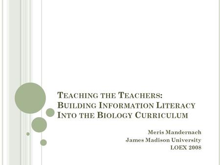 T EACHING THE T EACHERS : B UILDING I NFORMATION L ITERACY I NTO THE B IOLOGY C URRICULUM Meris Mandernach James Madison University LOEX 2008.