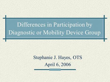 Differences in Participation by Diagnostic or Mobility Device Group Stephanie J. Hayes, OTS April 6, 2006.