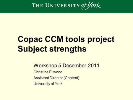 Workshop 5 December 2011 Christine Ellwood Assistant Director (Content) University of York Copac CCM tools project Subject strengths.