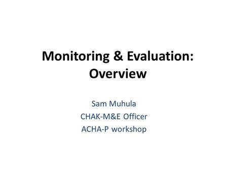 Monitoring & Evaluation: Overview Sam Muhula CHAK-M&E Officer ACHA-P workshop.