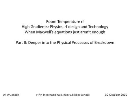 Fifth International Linear Collider SchoolW. Wuensch 30 October 2010 Room Temperature rf High Gradients: Physics, rf design and Technology When Maxwell’s.