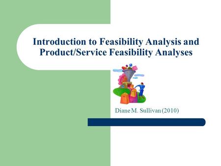 Introduction to Feasibility Analysis and Product/Service Feasibility Analyses Diane M. Sullivan (2010)