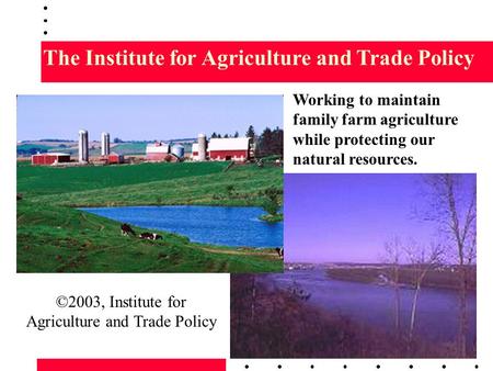 The Institute for Agriculture and Trade Policy Working to maintain family farm agriculture while protecting our natural resources. ©2003, Institute for.