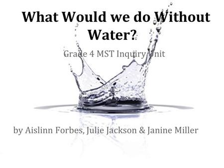 What Would we do Without Water? Grade 4 MST Inquiry Unit by Aislinn Forbes, Julie Jackson & Janine Miller.