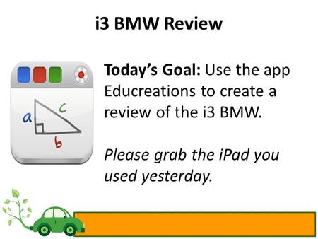 I3 BMW Review Today’s Goal: Use the app Educreations to create a review of the i3 BMW. Please grab the iPad you used yesterday.