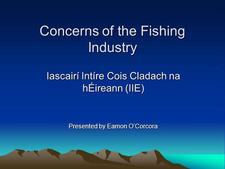 Concerns of the Fishing Industry Iascairí Intíre Cois Cladach na hÉireann (IIE) Presented by Eamon O’Corcora.