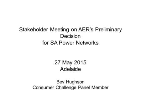 Stakeholder Meeting on AER’s Preliminary Decision for SA Power Networks 27 May 2015 Adelaide Bev Hughson Consumer Challenge Panel Member.