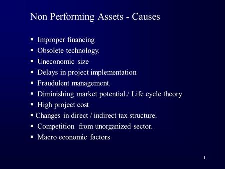 1 Non Performing Assets - Causes  Improper financing  Obsolete technology.  Uneconomic size  Delays in project implementation  Fraudulent management.