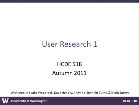 University of Washington HCDE 518 User Research 1 HCDE 518 Autumn 2011 With credit to Jake Wobbrock, Dave Hendry, Andy Ko, Jennifer Turns, & Mark Zachry.