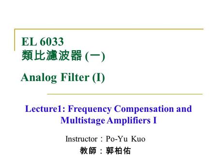 Instructor ： Po-Yu Kuo 教師：郭柏佑 Lecture1: Frequency Compensation and Multistage Amplifiers I EL 6033 類比濾波器 ( 一 ) Analog Filter (I)