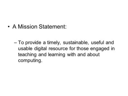 A Mission Statement: –To provide a timely, sustainable, useful and usable digital resource for those engaged in teaching and learning with and about computing.