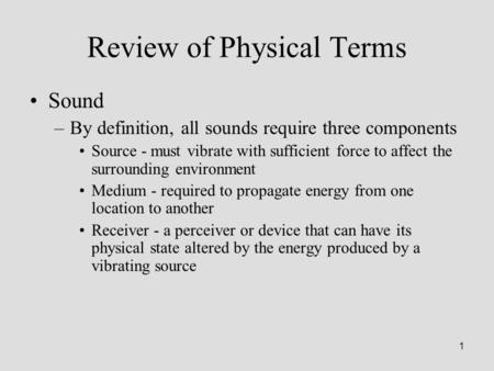 1 Review of Physical Terms Sound –By definition, all sounds require three components Source - must vibrate with sufficient force to affect the surrounding.