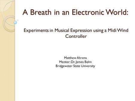 A Breath in an Electronic World: Experiments in Musical Expression using a Midi Wind Controller Matthew Ahrens Mentor: Dr. James Bohn Bridgewater State.