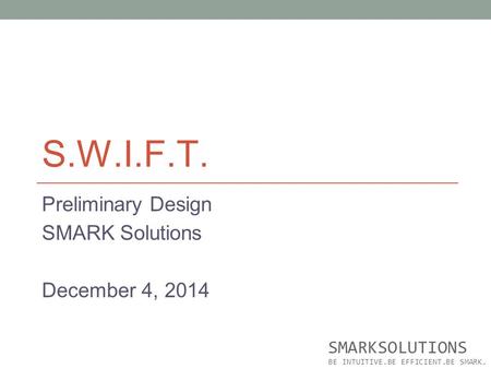 S.W.I.F.T. Preliminary Design SMARK Solutions December 4, 2014 SMARKSOLUTIONS BE INTUITIVE.BE EFFICIENT.BE SMARK.