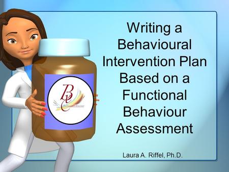 Writing a Behavioural Intervention Plan Based on a Functional Behaviour Assessment Laura A. Riffel, Ph.D.