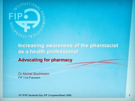 15 th IPSF Students Day, FIP Congress Basel, 2008 1 Increasing awareness of the pharmacist as a health professional Advocating for pharmacy Dr Michel Buchmann.