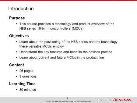 © 2008, Renesas Technology America, Inc., All Rights Reserved 1 Introduction Purpose  This course provides a technology and product overview of the H8S.