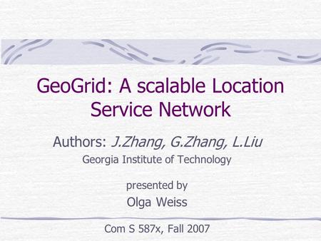 GeoGrid: A scalable Location Service Network Authors: J.Zhang, G.Zhang, L.Liu Georgia Institute of Technology presented by Olga Weiss Com S 587x, Fall.