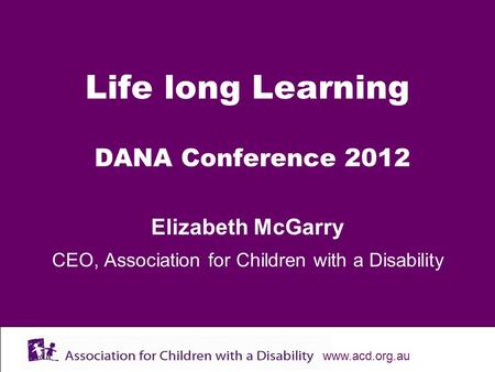 Www.acd.org.au Life long Learning DANA Conference 2012 Elizabeth McGarry CEO, Association for Children with a Disability.