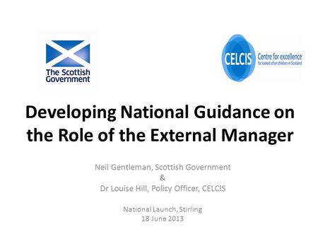 Developing National Guidance on the Role of the External Manager Neil Gentleman, Scottish Government & Dr Louise Hill, Policy Officer, CELCIS National.