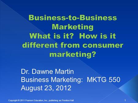 1 Copyright © 2011 Pearson Education, Inc., publishing as Prentice Hall Dr. Dawne Martin Business Marketing: MKTG 550 August 23, 2012.