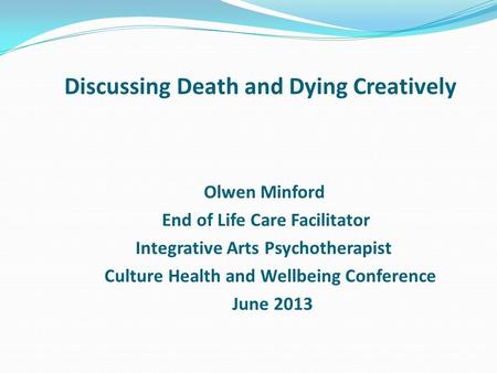 Discussing Death and Dying Creatively Olwen Minford End of Life Care Facilitator Integrative Arts Psychotherapist Culture Health and Wellbeing Conference.