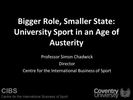 CIBS Centre for the International Business of Sport Bigger Role, Smaller State: University Sport in an Age of Austerity Professor Simon Chadwick Director.