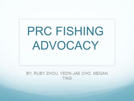 PRC FISHING ADVOCACY BY: RUBY ZHOU, YEON-JAE CHO, MEGAN TING.