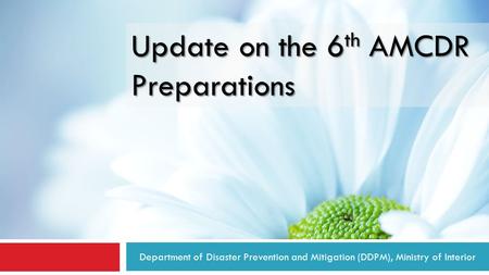 Department of Disaster Prevention and Mitigation (DDPM), Ministry of Interior Update on the 6 th AMCDR Preparations.