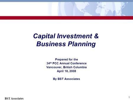 BST Associates 1 Capital Investment & Business Planning Prepared for the 34 th PCC Annual Conference Vancouver, British Columbia April 18, 2008 By BST.