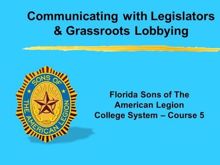 Communicating with Legislators & Grassroots Lobbying Florida Sons of The American Legion College System – Course 5.