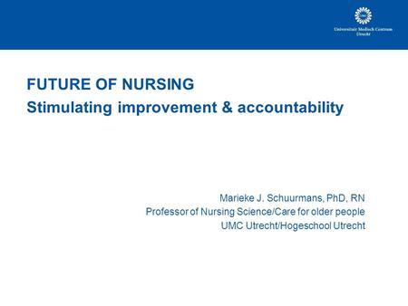 FUTURE OF NURSING Stimulating improvement & accountability Marieke J. Schuurmans, PhD, RN Professor of Nursing Science/Care for older people UMC Utrecht/Hogeschool.