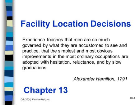 13-1 Facility Location Decisions Chapter 13 CR (2004) Prentice Hall, Inc. Experience teaches that men are so much governed by what they are accustomed.