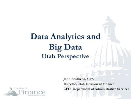 Data Analytics and Big Data Utah Perspective John Reidhead, CPA Director, Utah Division of Finance CFO, Department of Administrative Services.