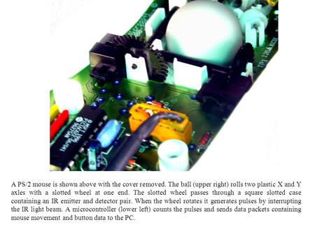 A PS/2 mouse is shown above with the cover removed. The ball (upper right) rolls two plastic X and Y axles with a slotted wheel at one end. The slotted.