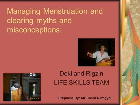 Managing Menstruation and clearing myths and misconceptions: Deki and Rigzin LIFE SKILLS TEAM Prepared By: Mr. Tashi Namgyel.