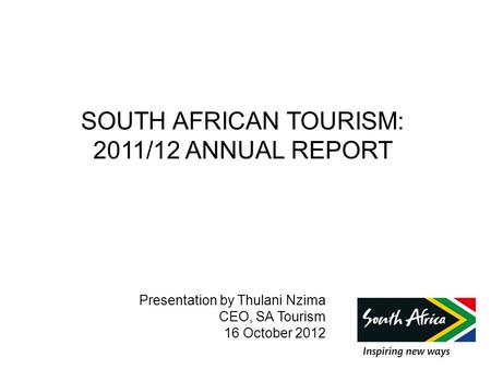 SOUTH AFRICAN TOURISM: 2011/12 ANNUAL REPORT Presentation by Thulani Nzima CEO, SA Tourism 16 October 2012.