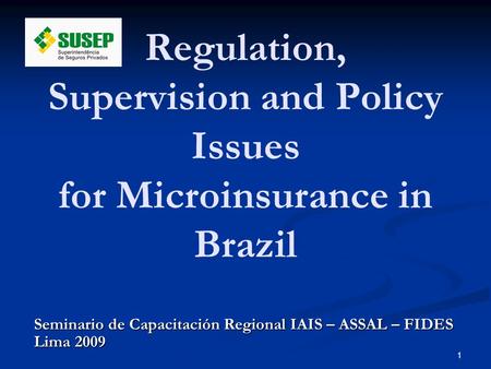 1 Seminario de Capacitación Regional IAIS – ASSAL – FIDES Lima 2009 Regulation, Supervision and Policy Issues for Microinsurance in Brazil.