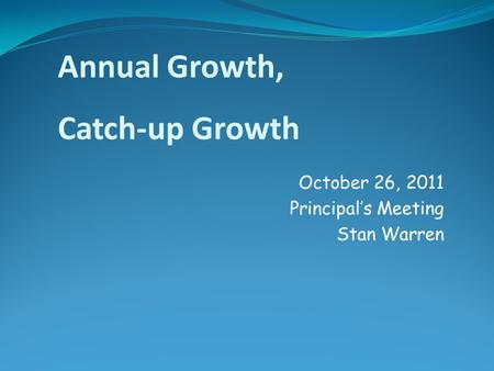 October 26, 2011 Principal’s Meeting Stan Warren Annual Growth, Catch-up Growth.