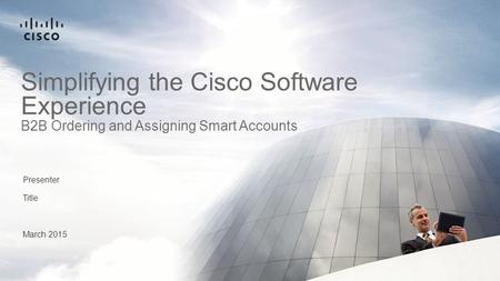 Presenter Title March 2015 Simplifying the Cisco Software Experience B2B Ordering and Assigning Smart Accounts.