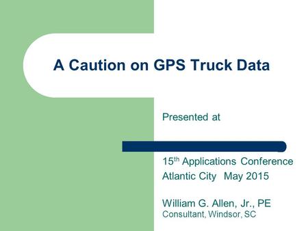 A Caution on GPS Truck Data Presented at 15 th Applications Conference Atlantic CityMay 2015 William G. Allen, Jr., PE Consultant, Windsor, SC.