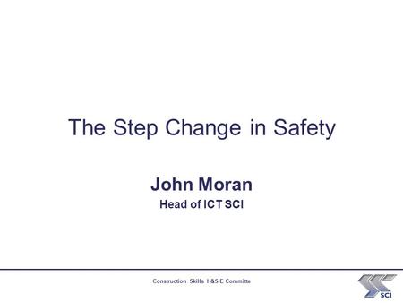 Construction Skills H&S E Committe The Step Change in Safety John Moran Head of ICT SCI.