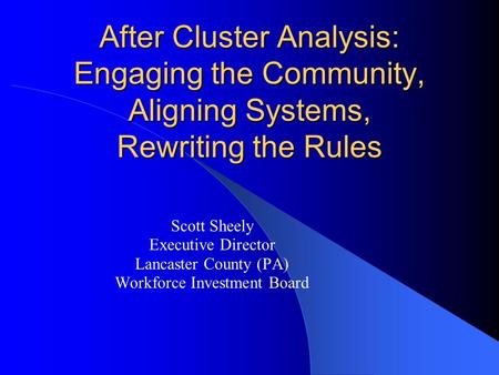 After Cluster Analysis: Engaging the Community, Aligning Systems, Rewriting the Rules Scott Sheely Executive Director Lancaster County (PA) Workforce Investment.