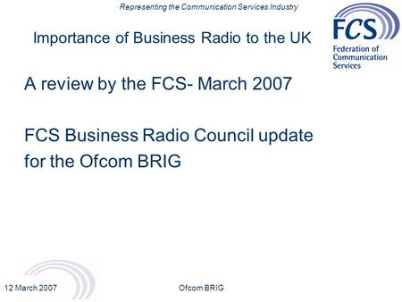 Representing the Communication Services Industry 12 March 2007Ofcom BRIG Importance of Business Radio to the UK A review by the FCS- March 2007 FCS Business.