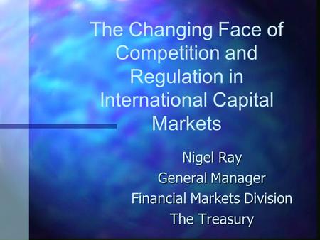 The Changing Face of Competition and Regulation in International Capital Markets Nigel Ray General Manager Financial Markets Division The Treasury.