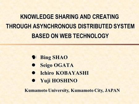 KNOWLEDGE SHARING AND CREATING THROUGH ASYNCHRONOUS DISTRIBUTED SYSTEM BASED ON WEB TECHNOLOGY Bing SHAO Bing SHAO Seigo OGATA Seigo OGATA Ichiro KOBAYASHI.