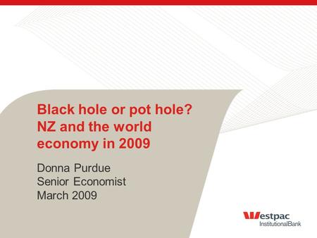 Black hole or pot hole? NZ and the world economy in 2009 Donna Purdue Senior Economist March 2009.