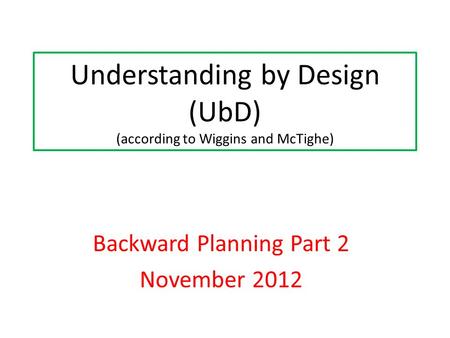 Understanding by Design (UbD) (according to Wiggins and McTighe) Backward Planning Part 2 November 2012.