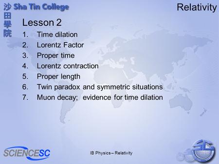 IB Physics – Relativity Relativity Lesson 2 1.Time dilation 2.Lorentz Factor 3.Proper time 4.Lorentz contraction 5.Proper length 6.Twin paradox and symmetric.